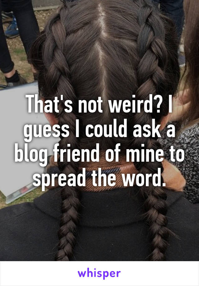 That's not weird? I guess I could ask a blog friend of mine to spread the word.