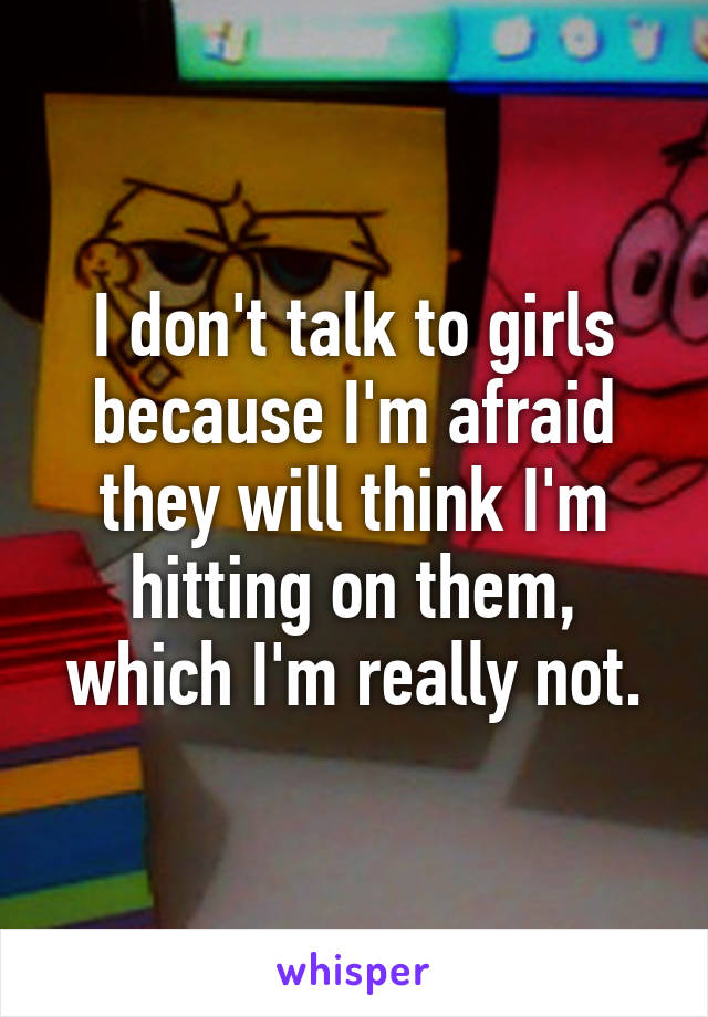 I don't talk to girls because I'm afraid they will think I'm hitting on them, which I'm really not.