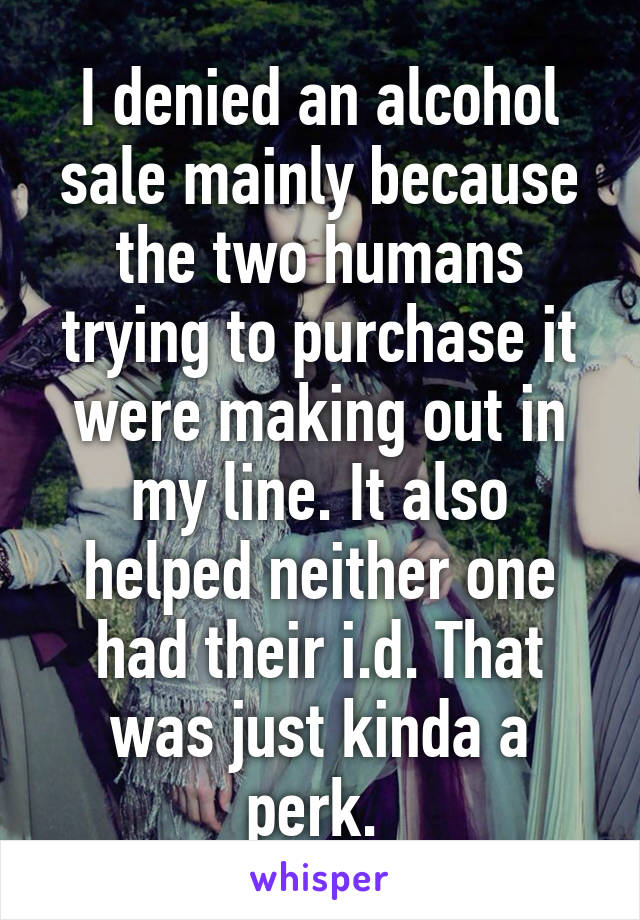 I denied an alcohol sale mainly because the two humans trying to purchase it were making out in my line. It also helped neither one had their i.d. That was just kinda a perk. 