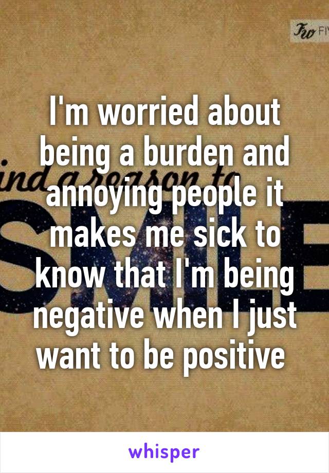 I'm worried about being a burden and annoying people it makes me sick to know that I'm being negative when I just want to be positive 