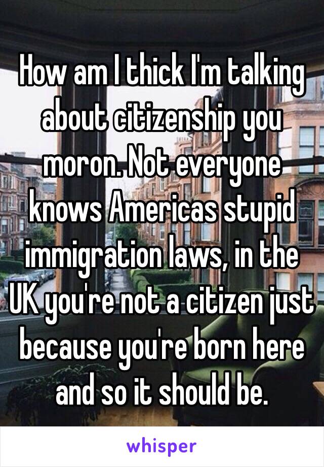 How am I thick I'm talking about citizenship you moron. Not everyone knows Americas stupid immigration laws, in the UK you're not a citizen just because you're born here and so it should be.