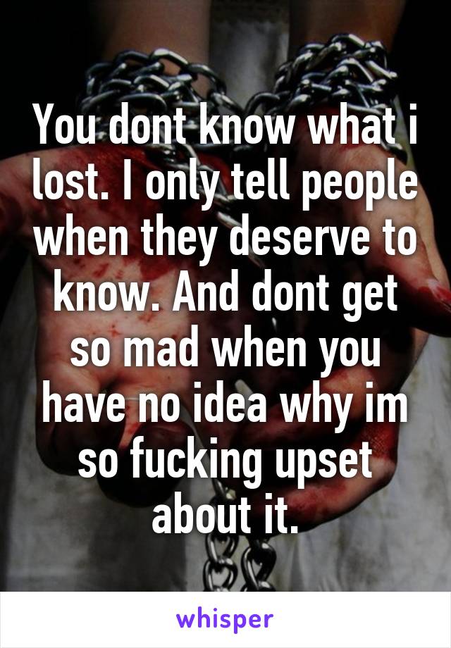 You dont know what i lost. I only tell people when they deserve to know. And dont get so mad when you have no idea why im so fucking upset about it.