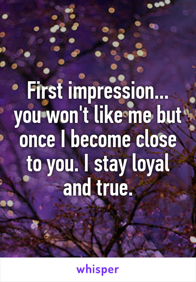 First impression... you won't like me but once I become close to you. I stay loyal and true.