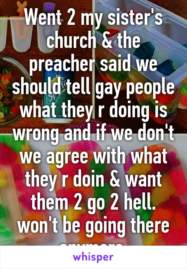 Went 2 my sister's church & the preacher said we should tell gay people what they r doing is wrong and if we don't we agree with what they r doin & want them 2 go 2 hell. won't be going there anymore.