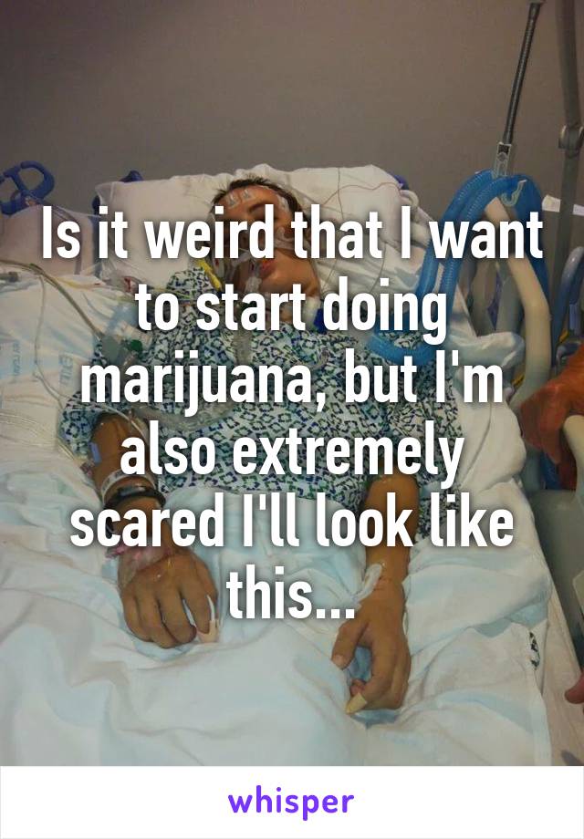 Is it weird that I want to start doing marijuana, but I'm also extremely scared I'll look like this...