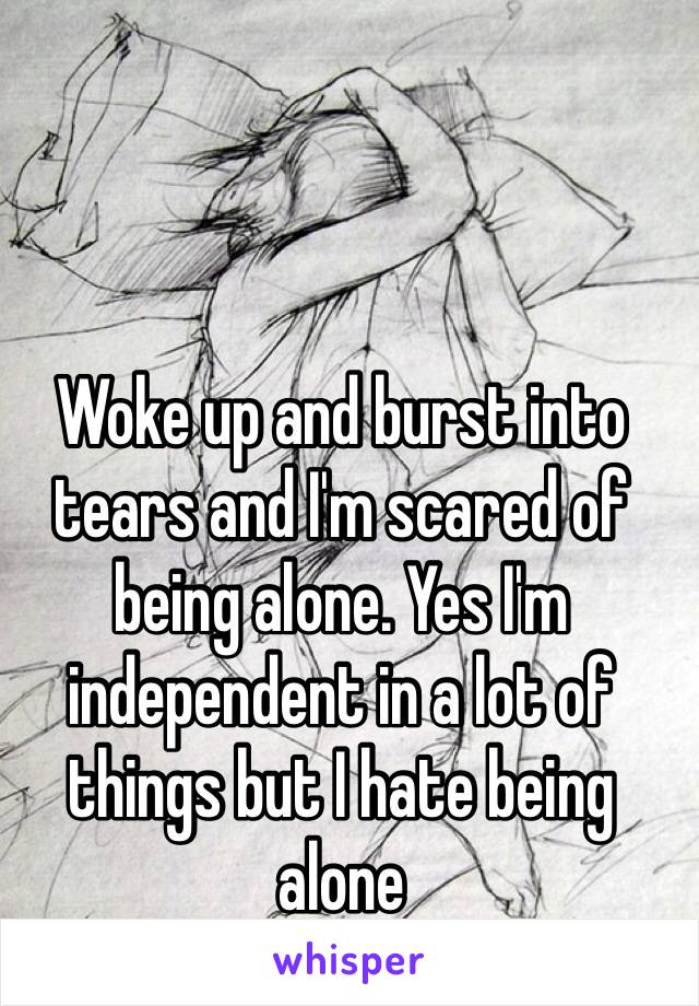 Woke up and burst into tears and I'm scared of being alone. Yes I'm independent in a lot of things but I hate being alone