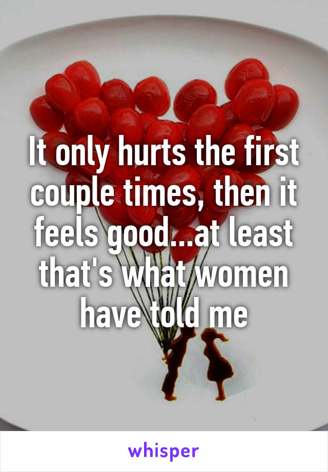 It only hurts the first couple times, then it feels good...at least that's what women have told me