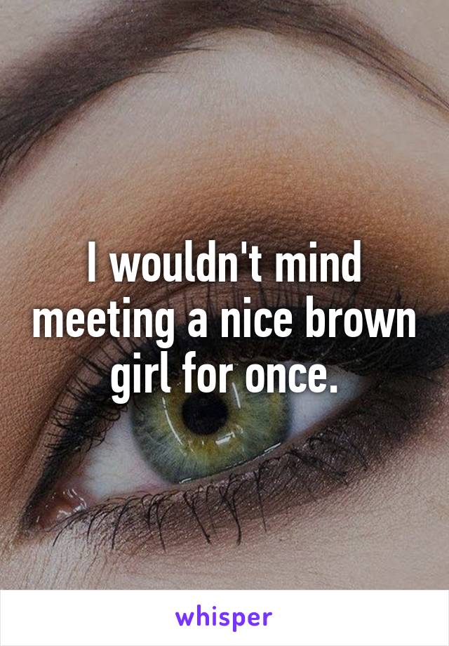 I wouldn't mind meeting a nice brown girl for once.