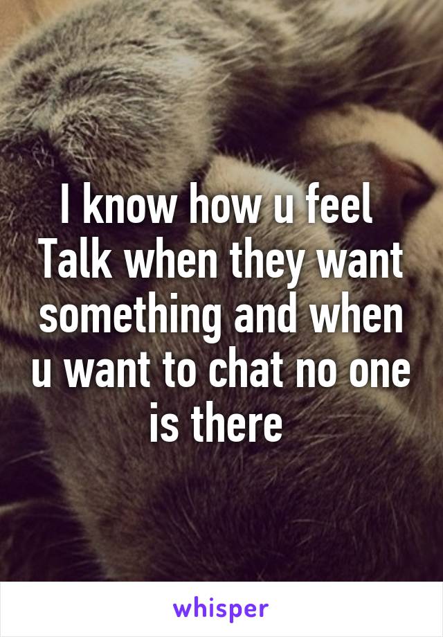 I know how u feel 
Talk when they want something and when u want to chat no one is there 