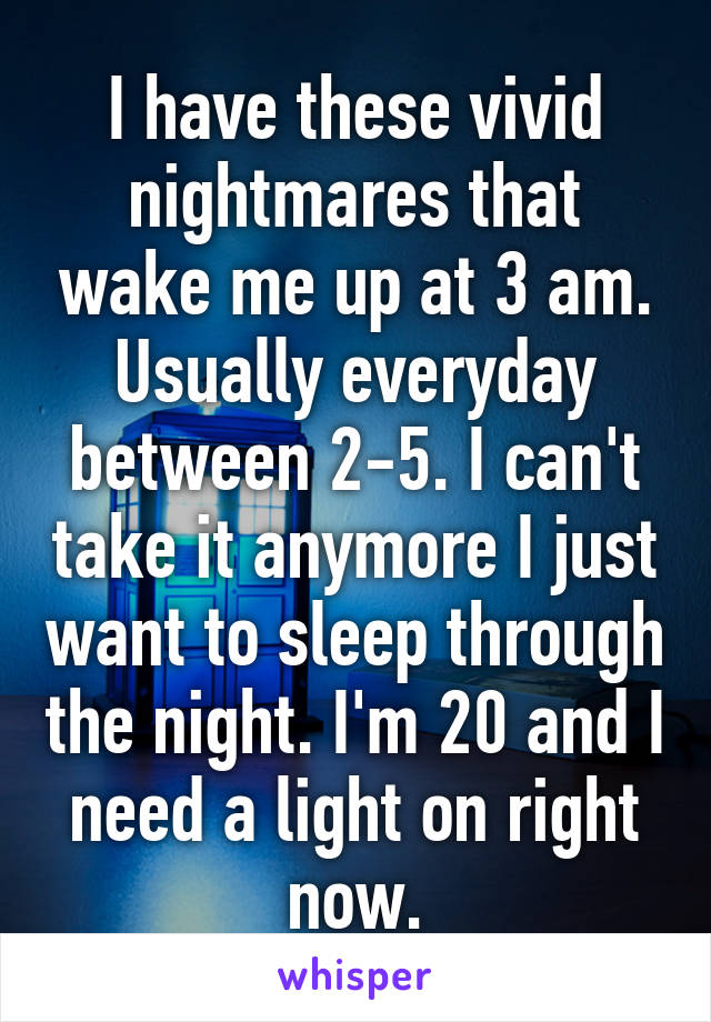 I have these vivid nightmares that wake me up at 3 am. Usually everyday between 2-5. I can't take it anymore I just want to sleep through the night. I'm 20 and I need a light on right now.