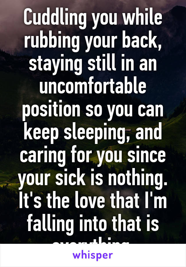 Cuddling you while rubbing your back, staying still in an uncomfortable position so you can keep sleeping, and caring for you since your sick is nothing. It's the love that I'm falling into that is everything.