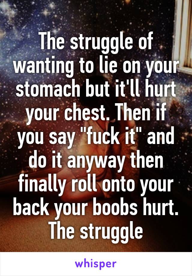 The struggle of wanting to lie on your stomach but it'll hurt your chest. Then if you say "fuck it" and do it anyway then finally roll onto your back your boobs hurt. The struggle