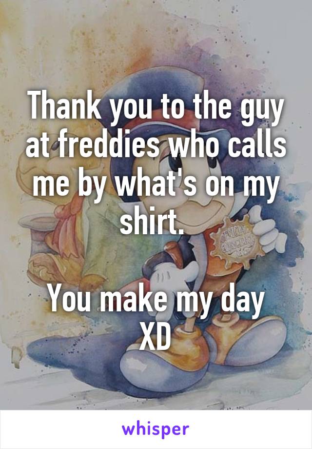 Thank you to the guy at freddies who calls me by what's on my shirt. 

You make my day XD