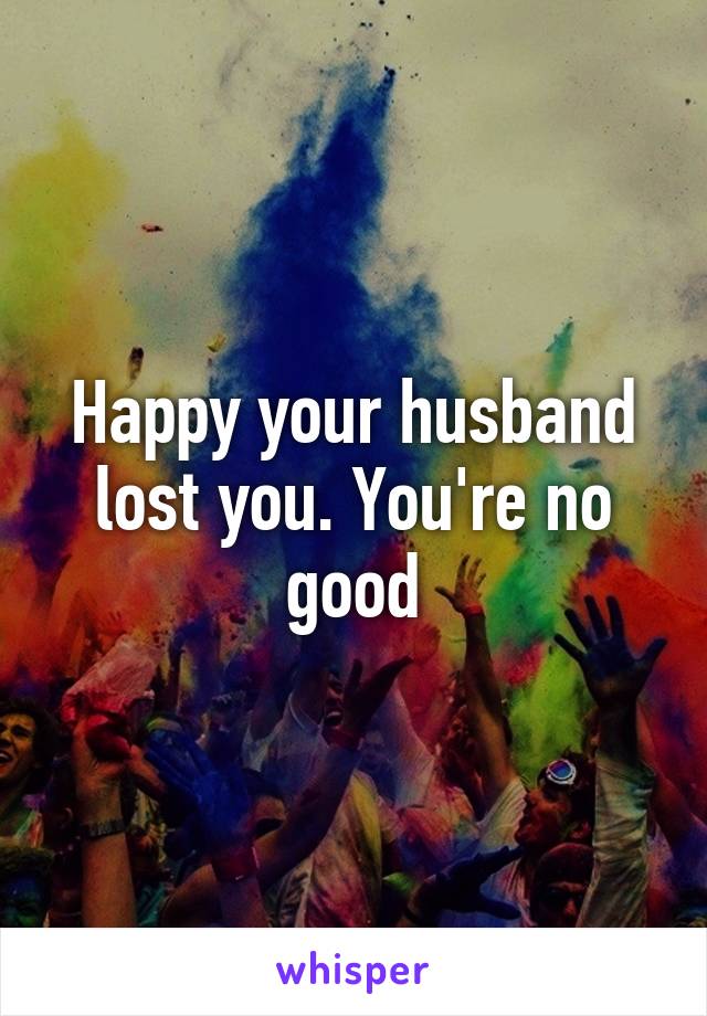 Happy your husband lost you. You're no good