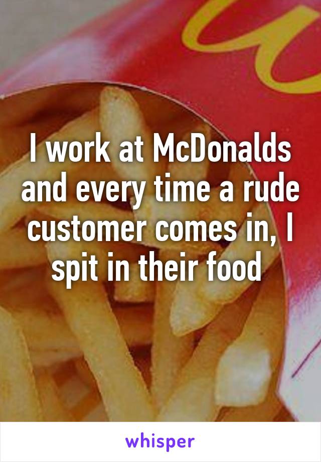 I work at McDonalds and every time a rude customer comes in, I spit in their food 
