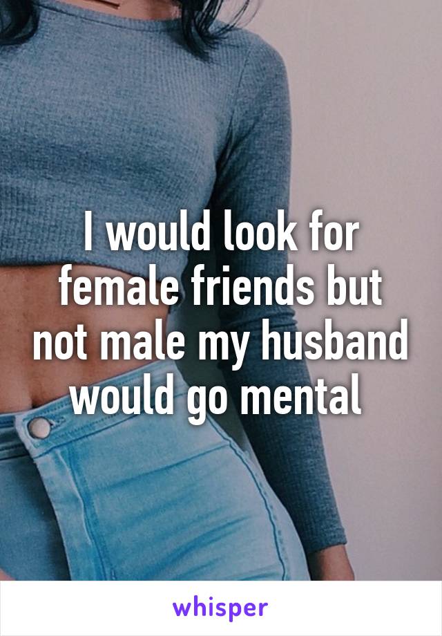 I would look for female friends but not male my husband would go mental 