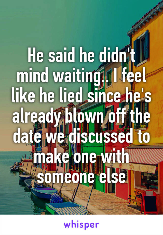 He said he didn't mind waiting.. I feel like he lied since he's already blown off the date we discussed to make one with someone else