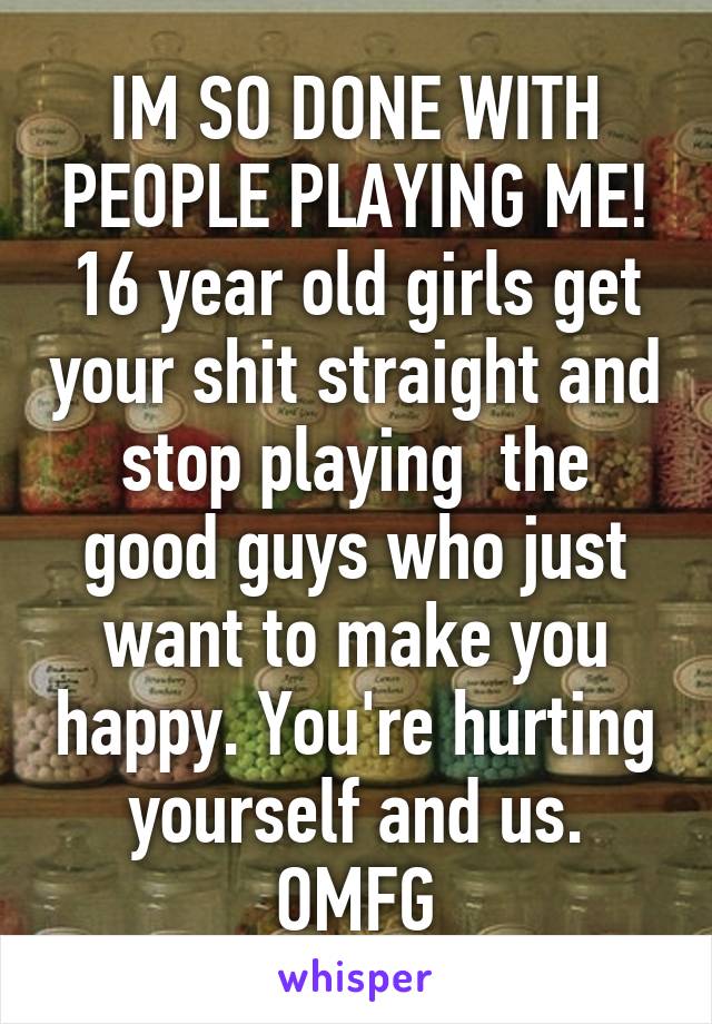 IM SO DONE WITH PEOPLE PLAYING ME! 16 year old girls get your shit straight and stop playing  the good guys who just want to make you happy. You're hurting yourself and us. OMFG