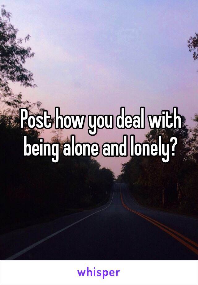 Post how you deal with being alone and lonely?