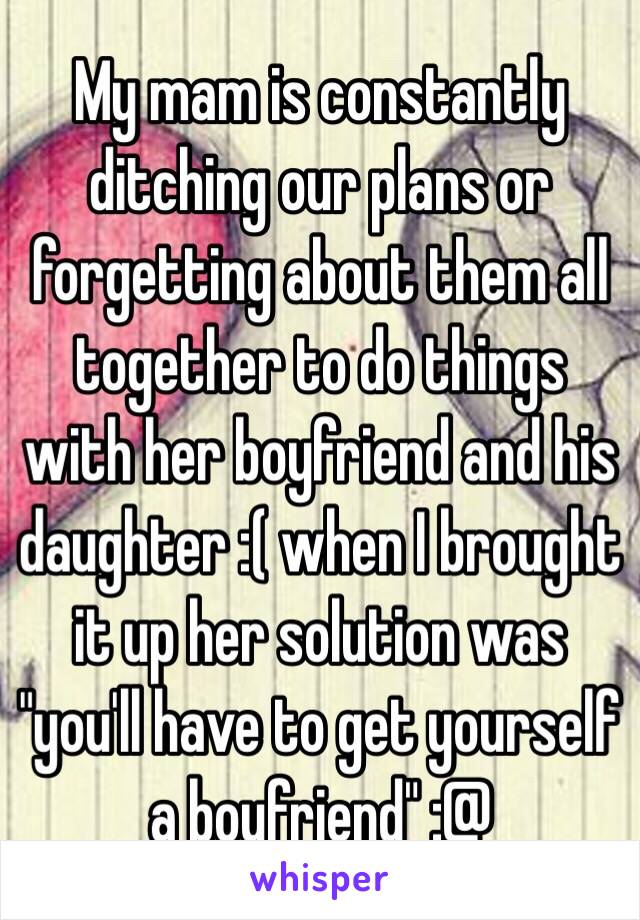 My mam is constantly ditching our plans or forgetting about them all together to do things with her boyfriend and his daughter :( when I brought it up her solution was "you'll have to get yourself a boyfriend" :@