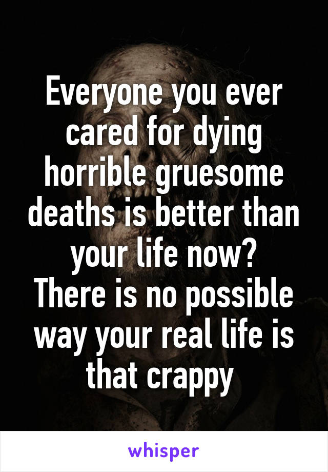 Everyone you ever cared for dying horrible gruesome deaths is better than your life now?
There is no possible way your real life is that crappy 