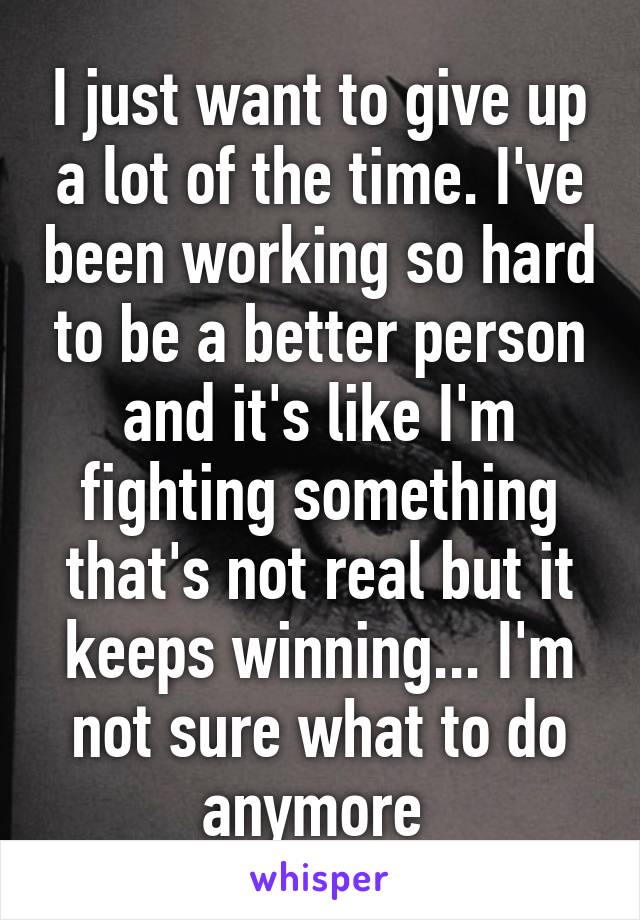 I just want to give up a lot of the time. I've been working so hard to be a better person and it's like I'm fighting something that's not real but it keeps winning... I'm not sure what to do anymore 