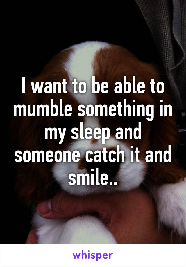 I want to be able to mumble something in my sleep and someone catch it and smile..