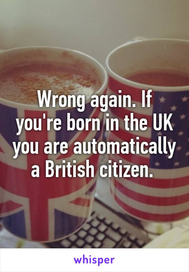 Wrong again. If you're born in the UK you are automatically a British citizen. 