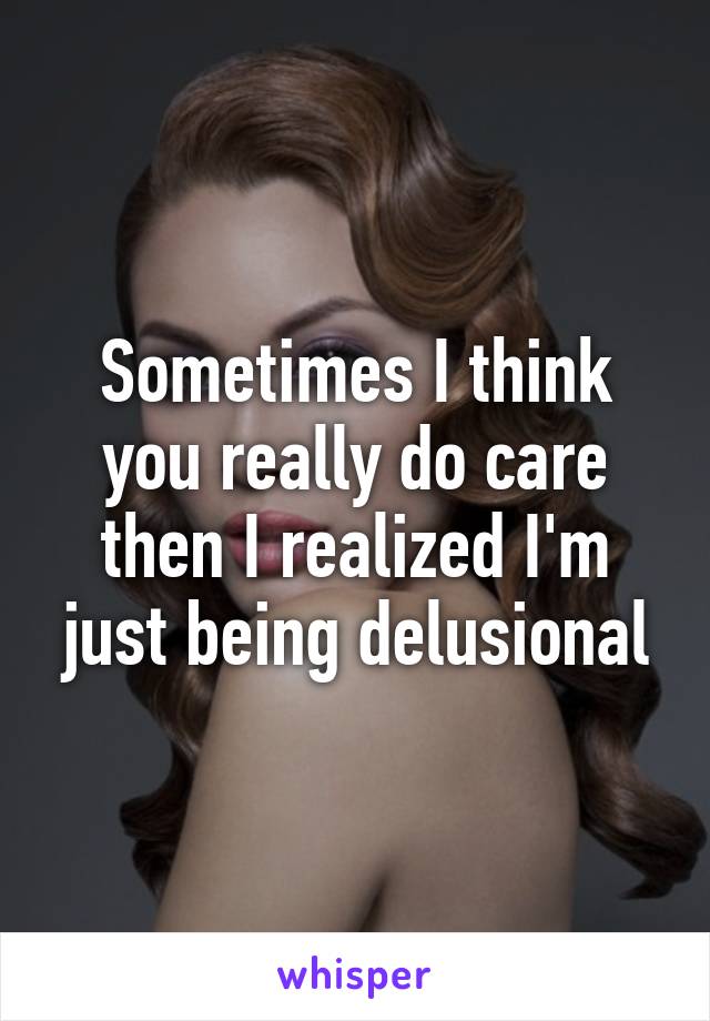 Sometimes I think you really do care then I realized I'm just being delusional