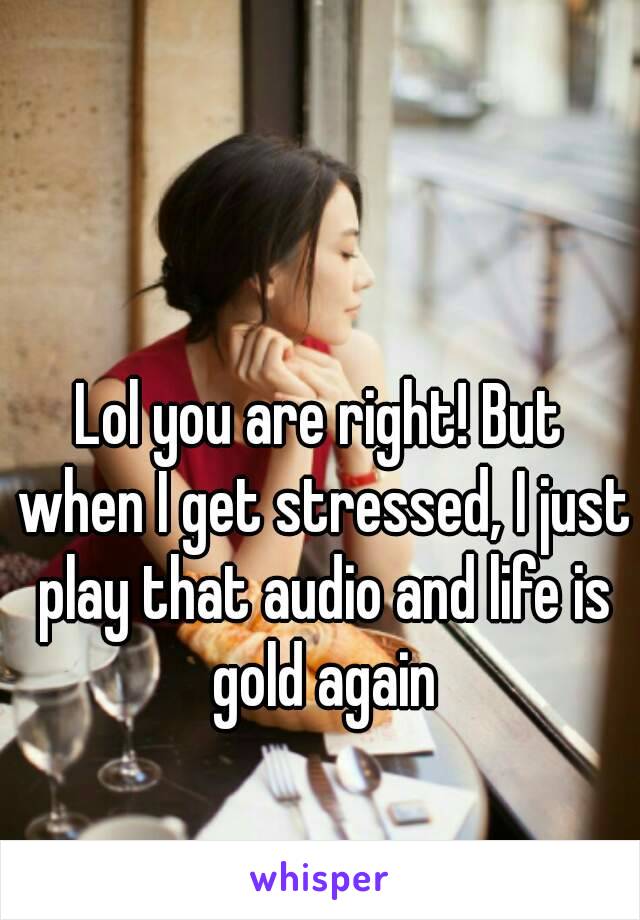 Lol you are right! But when I get stressed, I just play that audio and life is gold again