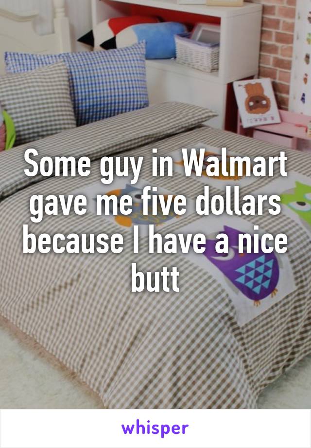 Some guy in Walmart gave me five dollars because I have a nice butt