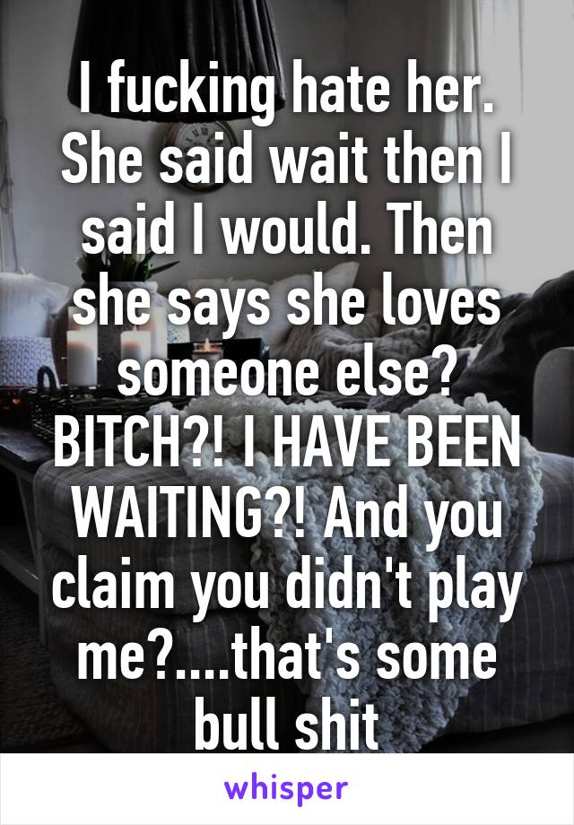 I fucking hate her. She said wait then I said I would. Then she says she loves someone else? BITCH?! I HAVE BEEN WAITING?! And you claim you didn't play me?....that's some bull shit