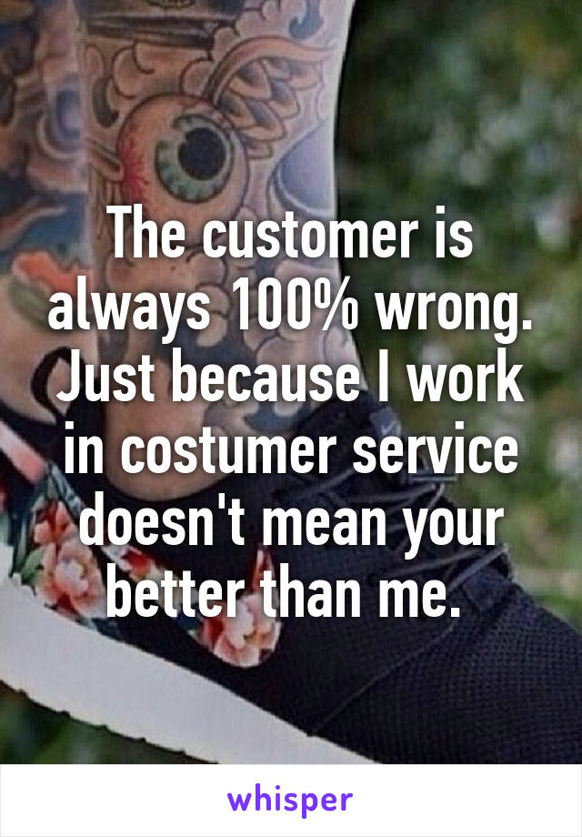 The customer is always 100% wrong. Just because I work in costumer service doesn't mean your better than me. 