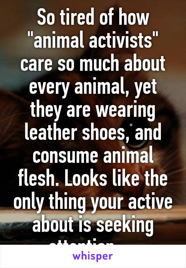 So tired of how "animal activists" care so much about every animal, yet they are wearing leather shoes, and consume animal flesh. Looks like the only thing your active about is seeking attention.....