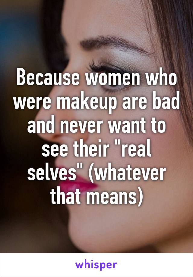 Because women who were makeup are bad and never want to see their "real selves" (whatever that means)