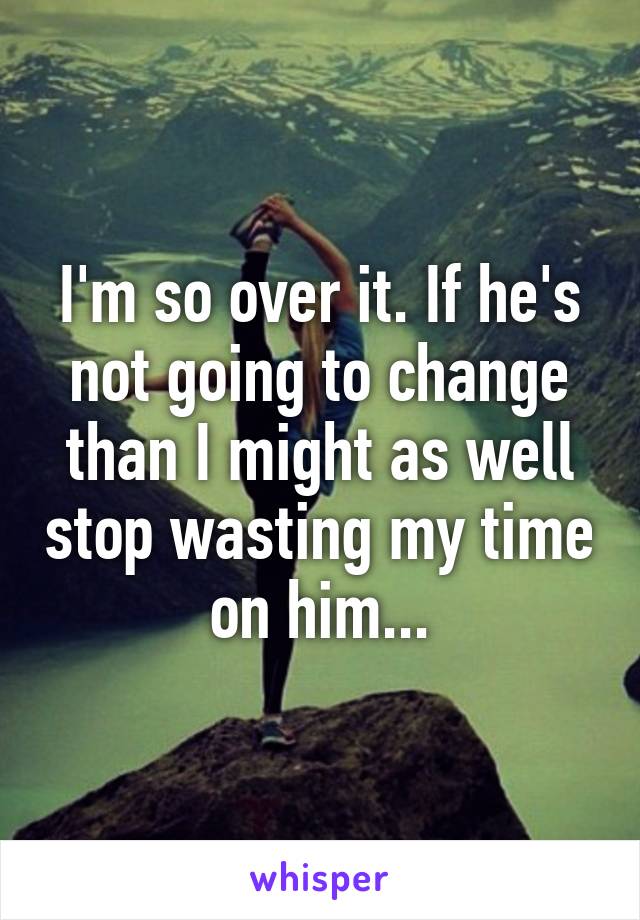 I'm so over it. If he's not going to change than I might as well stop wasting my time on him...