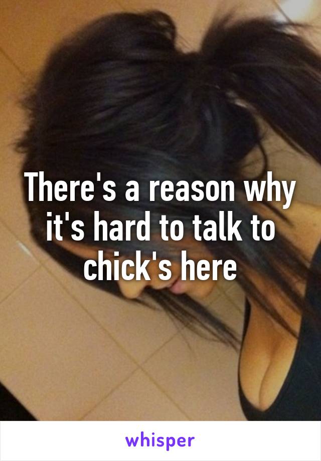 There's a reason why it's hard to talk to chick's here