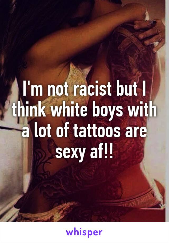 I'm not racist but I think white boys with a lot of tattoos are sexy af!!