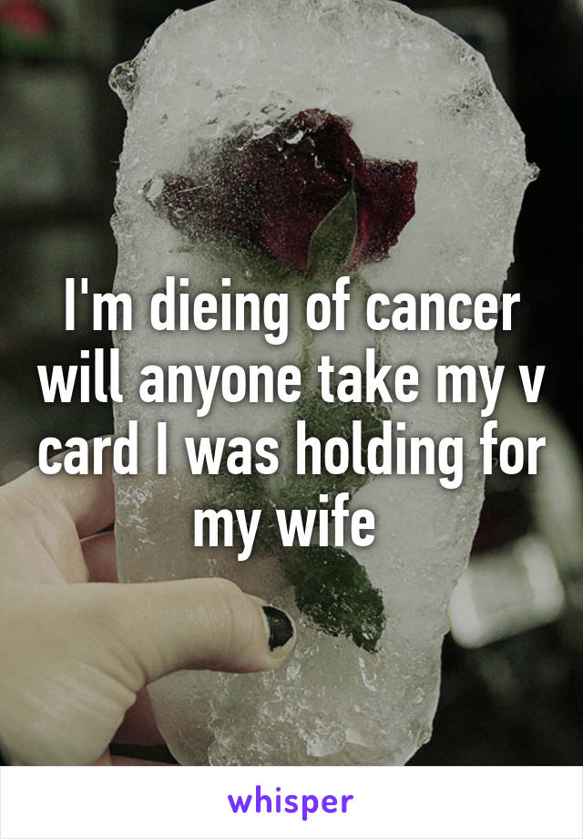 I'm dieing of cancer will anyone take my v card I was holding for my wife 