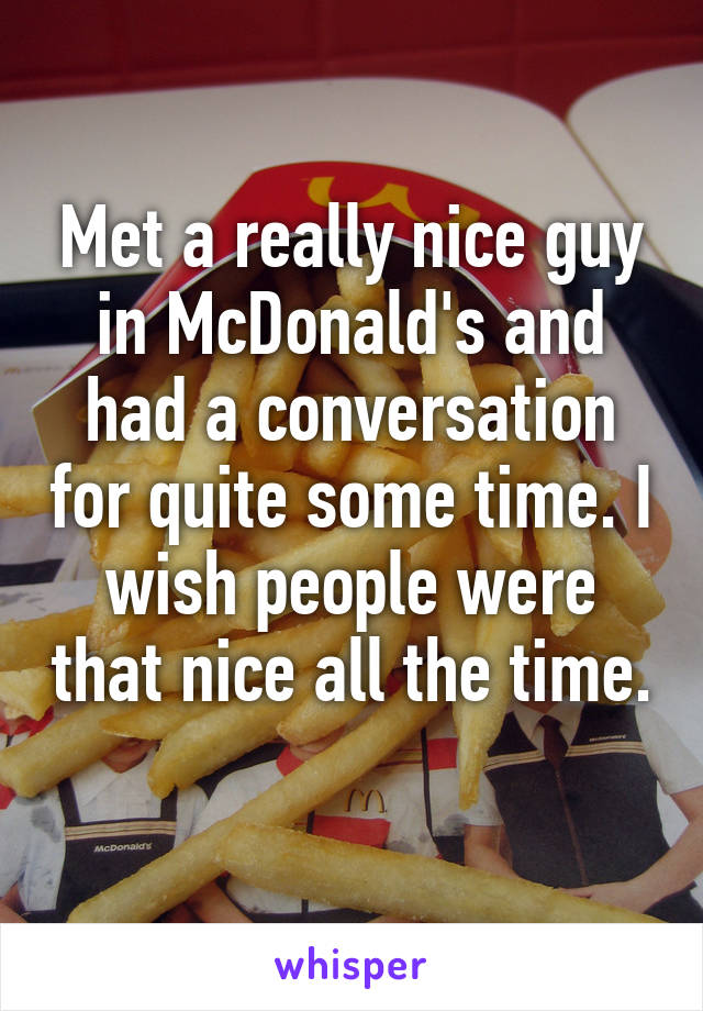 Met a really nice guy in McDonald's and had a conversation for quite some time. I wish people were that nice all the time. 