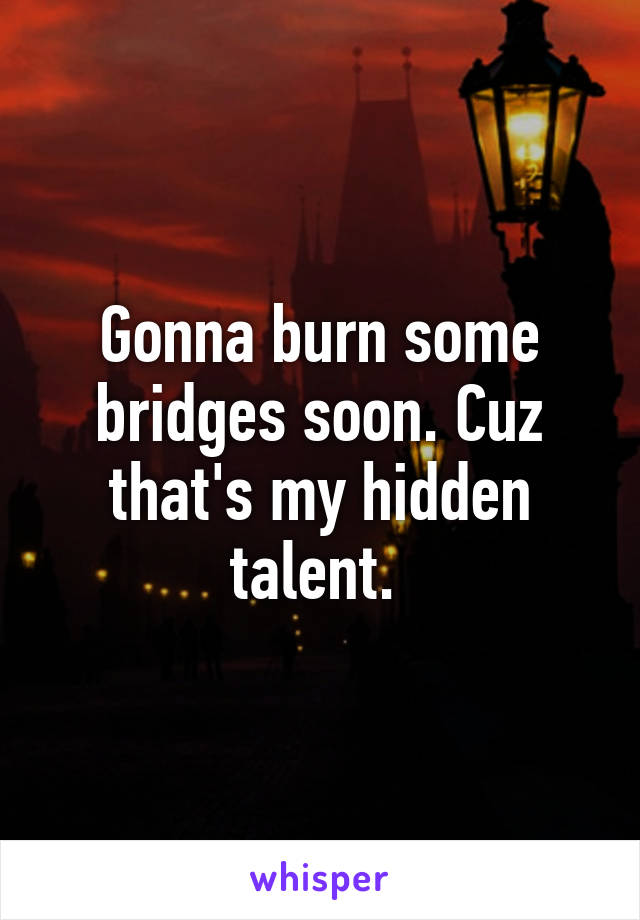 Gonna burn some bridges soon. Cuz that's my hidden talent. 