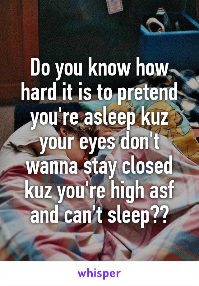 Do you know how hard it is to pretend you're asleep kuz your eyes don't wanna stay closed kuz you're high asf and can't sleep??