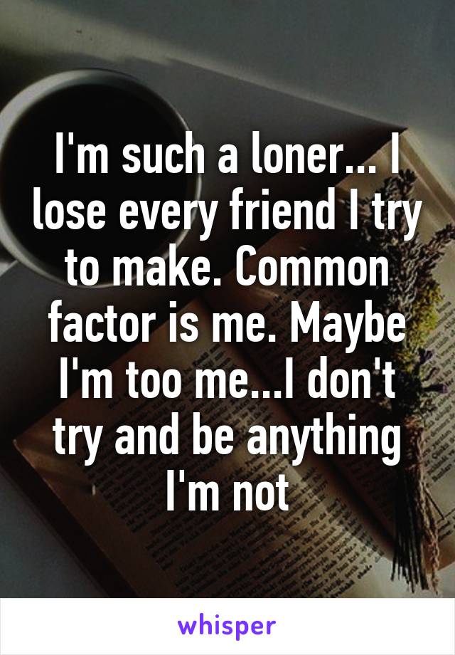 I'm such a loner... I lose every friend I try to make. Common factor is me. Maybe I'm too me...I don't try and be anything I'm not