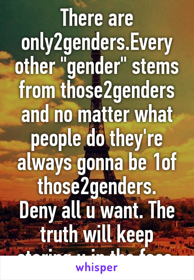 There are only2genders.Every other "gender" stems from those2genders and no matter what people do they're always gonna be 1of those2genders.
Deny all u want. The truth will keep staring u in the face.