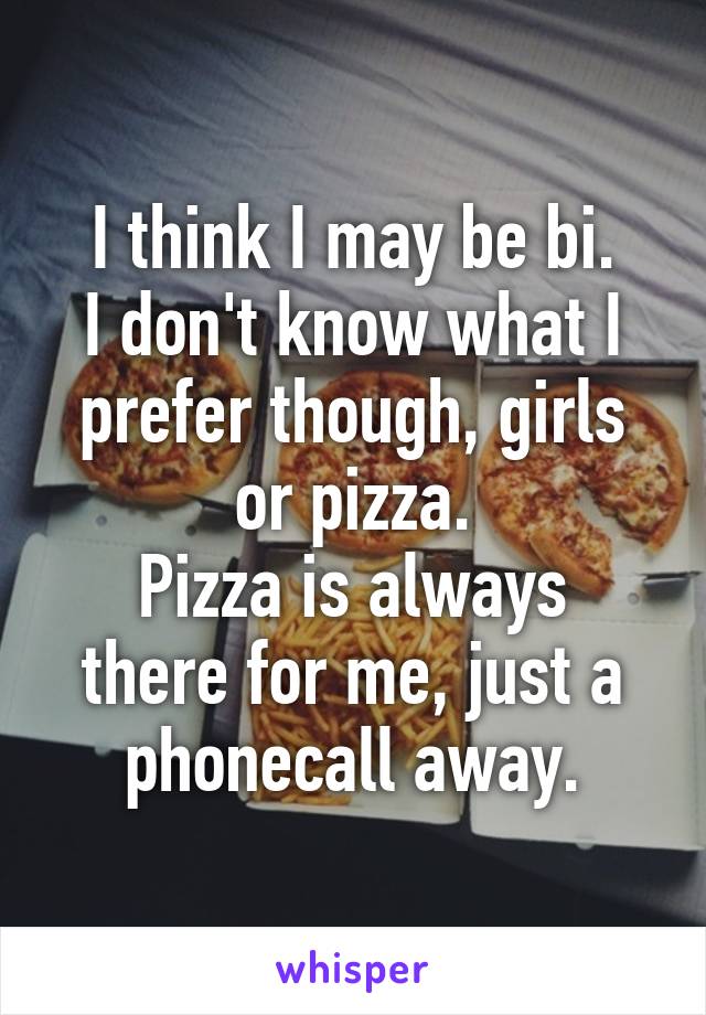 I think I may be bi.
I don't know what I prefer though, girls or pizza.
Pizza is always there for me, just a phonecall away.