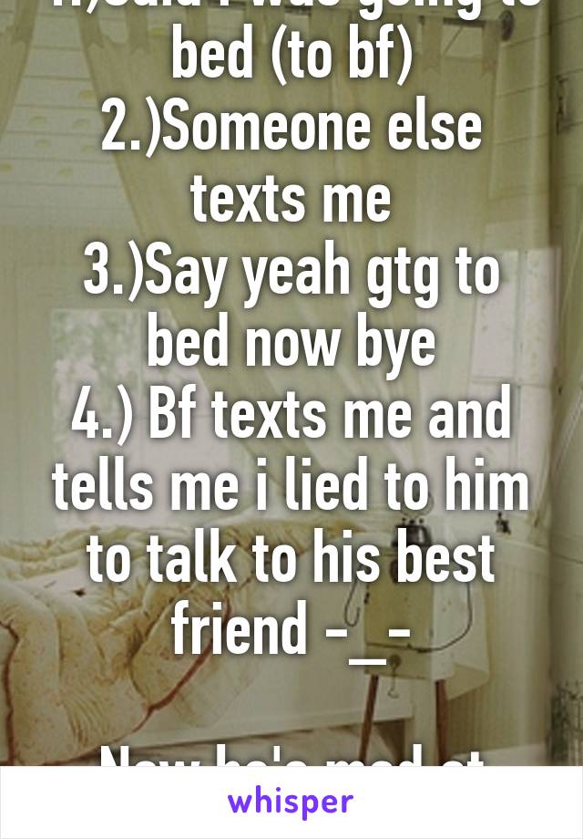 1.)Said i was going to bed (to bf)
2.)Someone else texts me
3.)Say yeah gtg to bed now bye
4.) Bf texts me and tells me i lied to him to talk to his best friend -_-

Now he's mad at me!! UGHHH