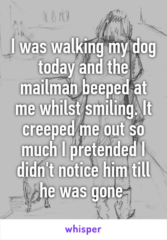 I was walking my dog today and the mailman beeped at me whilst smiling. It creeped me out so much I pretended I didn't notice him till he was gone 