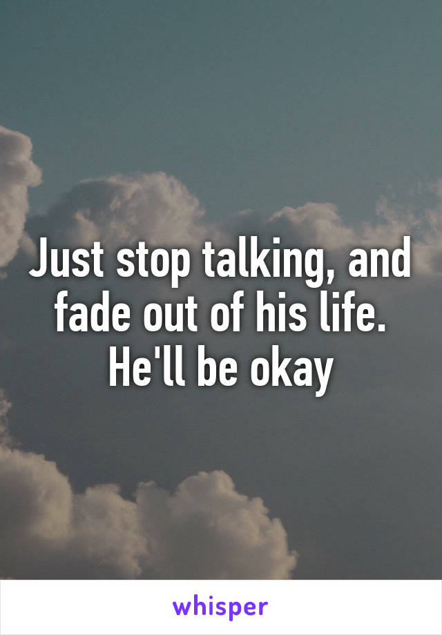 Just stop talking, and fade out of his life. He'll be okay