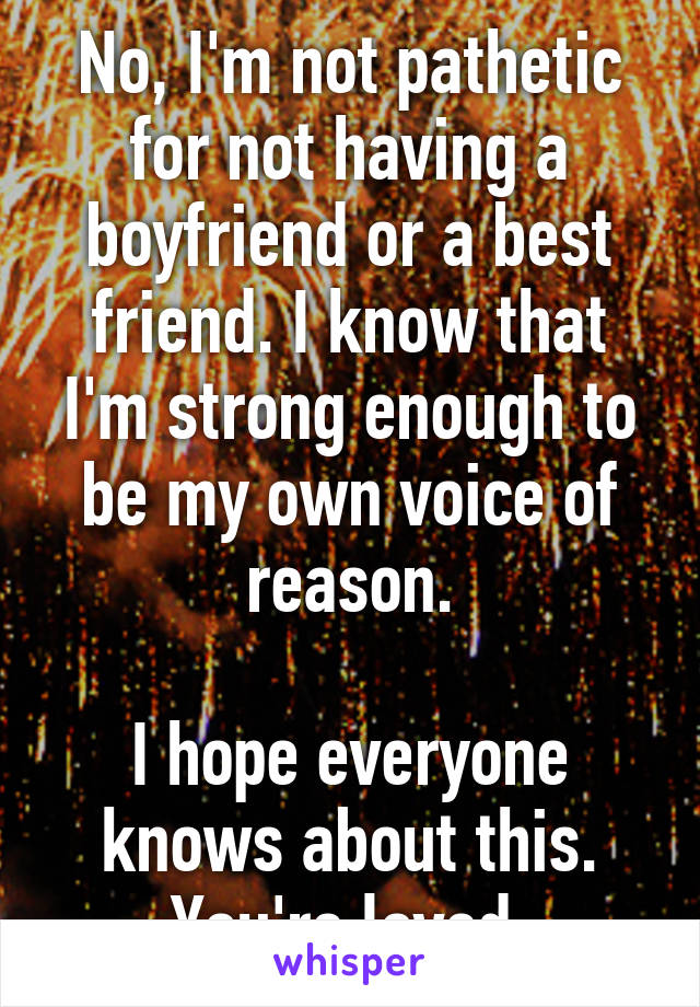 No, I'm not pathetic for not having a boyfriend or a best friend. I know that I'm strong enough to be my own voice of reason.

I hope everyone knows about this. You're loved.