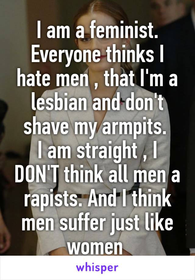 I am a feminist. Everyone thinks I hate men , that I'm a lesbian and don't shave my armpits. 
I am straight , I DON'T think all men a rapists. And I think men suffer just like women 